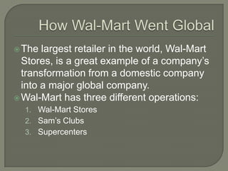  The  largest retailer in the world, Wal-Mart
  Stores, is a great example of a company’s
  transformation from a domestic company
  into a major global company.
 Wal-Mart has three different operations:
  1. Wal-Mart Stores
  2. Sam’s Clubs
  3. Supercenters
 