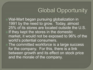  Wal-Mart   began pursuing globalization in
  1991 by the need to grow. Today, almost
  25% of its stores are located outside the U.S.
 If they kept the stores in the domestic
  market, it would not be exposed to 96% of the
  world’s potential consumers.
 The committed workforce is a large success
  for the company. For this, there is a link
  between growth and its effect on stock price
  and the morale of the company.
 