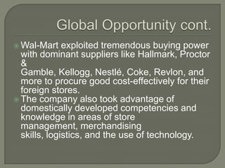  Wal-Mart    exploited tremendous buying power
  with dominant suppliers like Hallmark, Proctor
  &
  Gamble, Kellogg, Nestlé, Coke, Revlon, and
  more to procure good cost-effectively for their
  foreign stores.
 The company also took advantage of
  domestically developed competencies and
  knowledge in areas of store
  management, merchandising
  skills, logistics, and the use of technology.
 