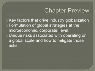  Key  factors that drive industry globalization
 Formulation of global strategies at the
  microeconomic, corporate, level.
 Unique risks associated with operating on
  a global scale and how to mitigate those
  risks.
 