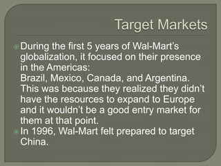  During  the first 5 years of Wal-Mart’s
  globalization, it focused on their presence
  in the Americas:
  Brazil, Mexico, Canada, and Argentina.
  This was because they realized they didn’t
  have the resources to expand to Europe
  and it wouldn’t be a good entry market for
  them at that point.
 In 1996, Wal-Mart felt prepared to target
  China.
 