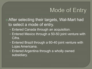  Afterselecting their targets, Wal-Mart had
 to select a mode of entry.
  • Entered Canada through an acquisition.
  • Entered Mexico through a 50-50 joint venture with
    Cifra.
  • Entered Brazil through a 60-40 joint venture with
    Lojas Americana.
  • Entered Argentina through a wholly owned
    subsidiary.
 