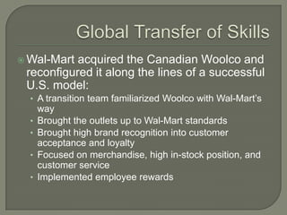  Wal-Mart acquired the Canadian Woolco and
 reconfigured it along the lines of a successful
 U.S. model:
  • A transition team familiarized Woolco with Wal-Mart’s
      way
  •   Brought the outlets up to Wal-Mart standards
  •   Brought high brand recognition into customer
      acceptance and loyalty
  •   Focused on merchandise, high in-stock position, and
      customer service
  •   Implemented employee rewards
 