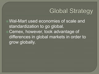  Wal-Mart  used economies of scale and
  standardization to go global.
 Cemex, however, took advantage of
  differences in global markets in order to
  grow globally.
 