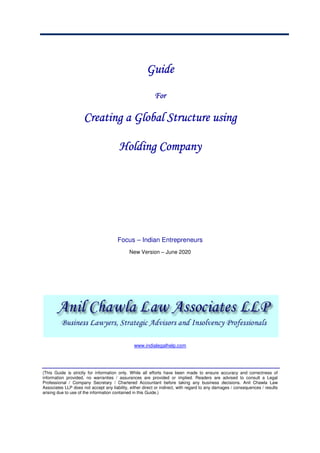 GuideGuideGuideGuide
ForForForFor
Creating a Global Structure usingCreating a Global Structure usingCreating a Global Structure usingCreating a Global Structure using
Holding CompanyHolding CompanyHolding CompanyHolding Company
Focus – Indian Entrepreneurs
New Version – June 2020
www.indialegalhelp.com
(This Guide is strictly for information only. While all efforts have been made to ensure accuracy and correctness of
information provided, no warranties / assurances are provided or implied. Readers are advised to consult a Legal
Professional / Company Secretary / Chartered Accountant before taking any business decisions. Anil Chawla Law
Associates LLP does not accept any liability, either direct or indirect, with regard to any damages / consequences / results
arising due to use of the information contained in this Guide.)
 