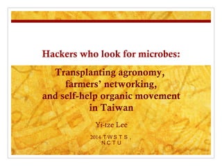 Hackers who look for microbes:
Yi-tze Lee
2014 ＴＷＳＴＳ ,
ＮＣＴＵ
Transplanting agronomy,
farmers’ networking,
and self-help organic movement
in Taiwan
 