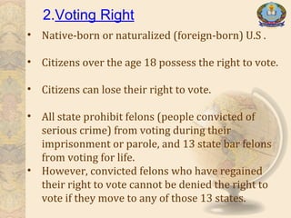 2.Voting Right
• Native-born or naturalized (foreign-born) U.S .
• Citizens over the age 18 possess the right to vote.
• Citizens can lose their right to vote.
• All state prohibit felons (people convicted of
serious crime) from voting during their
imprisonment or parole, and 13 state bar felons
from voting for life.
• However, convicted felons who have regained
their right to vote cannot be denied the right to
vote if they move to any of those 13 states.
 