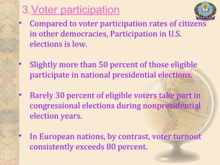 3.Voter participation
• Compared to voter participation rates of citizens
in other democracies, Participation in U.S.
elections is low.
• Slightly more than 50 percent of those eligible
participate in national presidential elections.
• Barely 30 percent of eligible voters take part in
congressional elections during nonpresidential
election years.
• In European nations, by contrast, voter turnout
consistently exceeds 80 percent.
 
