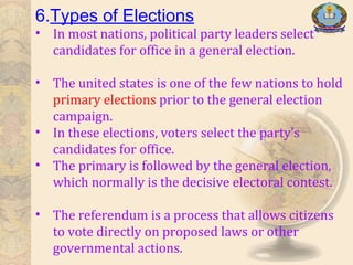 6.Types of Elections
• In most nations, political party leaders select
candidates for office in a general election.
• The united states is one of the few nations to hold
primary elections prior to the general election
campaign.
• In these elections, voters select the party’s
candidates for office.
• The primary is followed by the general election,
which normally is the decisive electoral contest.
• The referendum is a process that allows citizens
to vote directly on proposed laws or other
governmental actions.
 