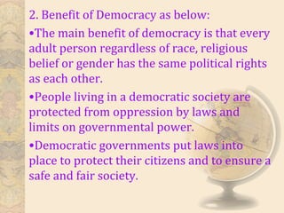2. Benefit of Democracy as below:
•The main benefit of democracy is that every
adult person regardless of race, religious
belief or gender has the same political rights
as each other.
•People living in a democratic society are
protected from oppression by laws and
limits on governmental power.
•Democratic governments put laws into
place to protect their citizens and to ensure a
safe and fair society.
 