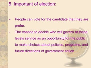 5. Important of election:
- People can vote for the candidate that they are
prefer.
- The chance to decide who will govern at these
levels service as an opportunity for the public
to make choices about policies, programs, and
future directions of government action.
 