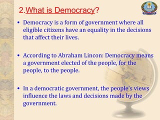 2.What is Democracy?
• Democracy is a form of government where all
eligible citizens have an equality in the decisions
that affect their lives.
• According to Abraham Lincon: Democracy means
a government elected of the people, for the
people, to the people.
• In a democratic government, the people's views
influence the laws and decisions made by the
government.
 