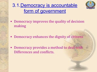 3.1.Democracy is accountable
form of government
• Democracy improves the quality of decision
making
• Democracy enhances the dignity of citizens
• Democracy provides a method to deal with
Differences and conflicts.
 
