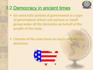 3.2.Democracy in ancient times
• An autocratic system of government is a type
of government where one person or small
group make all the decisions on behalf of the
people of the state.
• Citizens of the state have no say in influencing
decisions.
 