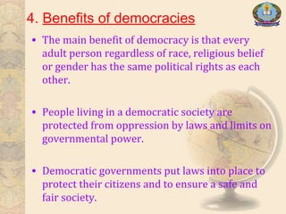 4. Benefits of democracies
• The main benefit of democracy is that every
adult person regardless of race, religious belief
or gender has the same political rights as each
other.
• People living in a democratic society are
protected from oppression by laws and limits on
governmental power.
• Democratic governments put laws into place to
protect their citizens and to ensure a safe and
fair society.
 