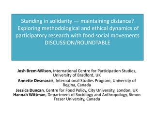 Standing in solidarity — maintaining distance?
  Exploring methodological and ethical dynamics of
 participatory research with food social movements
             DISCUSSION/ROUNDTABLE



  Josh Brem-Wilson, International Centre for Participation Studies,
                    University of Bradford, UK
  Annette Desmarais, International Studies Program, University of
                          Regina, Canada
 Jessica Duncan, Centre for Food Policy, City University, London, UK
Hannah Wittman, Department of Sociology and Anthropology, Simon
                     Fraser University, Canada
 