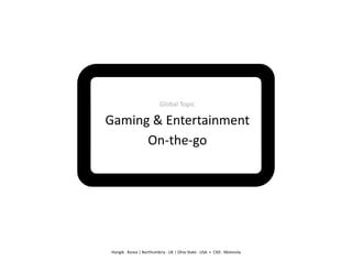 Global	
  Topic	
  

Gaming	
  &	
  Entertainment	
  
      On-­‐the-­‐go	
  




 Hongik	
  .	
  Korea	
  |	
  Northumbria	
  .	
  UK	
  |	
  Ohio	
  State	
  .	
  USA	
  	
  +	
  	
  CXD	
  .	
  Motorola	
  	
  
 