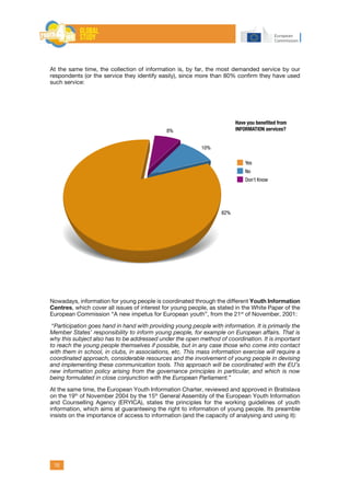 10
At the same time, the collection of information is, by far, the most demanded service by our
respondents (or the service they identify easily), since more than 80% confirm they have used
such service:
Nowadays, information for young people is coordinated through the different Youth Information
Centres, which cover all issues of interest for young people, as stated in the White Paper of the
European Commission “A new impetus for European youth”, from the 21st
of November, 2001:
“Participation goes hand in hand with providing young people with information. It is primarily the
Member States’ responsibility to inform young people, for example on European affairs. That is
why this subject also has to be addressed under the open method of coordination. It is important
to reach the young people themselves if possible, but in any case those who come into contact
with them in school, in clubs, in associations, etc. This mass information exercise will require a
coordinated approach, considerable resources and the involvement of young people in devising
and implementing these communication tools. This approach will be coordinated with the EU’s
new information policy arising from the governance principles in particular, and which is now
being formulated in close conjunction with the European Parliament.”
At the same time, the European Youth Information Charter, reviewed and approved in Bratislava
on the 19th
of November 2004 by the 15th
General Assembly of the European Youth Information
and Counselling Agency (ERYICA), states the principles for the working guidelines of youth
information, which aims at guaranteeing the right to information of young people. Its preamble
insists on the importance of access to information (and the capacity of analysing and using it):
Have you beneﬁted from
INFORMATION services?
Yes
No
Don’t Know
82%
10%
8%
 