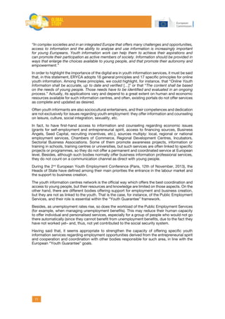11
“In complex societies and in an integrated Europe that offers many challenges and opportunities,
access to information and the ability to analyse and use information is increasingly important
for young Europeans. Youth information work can help them to achieve their aspirations and
can promote their participation as active members of society. Information should be provided in
ways that enlarge the choices available to young people, and that promote their autonomy and
empowerment.”
In order to highlight the importance of the digital era in youth information services, it must be said
that, in this statement, ERYCA adopts 16 general principles and 17 specific principles for online
youth information. Among these principles, we could highlight, for instance, that “Online Youth
Information shall be accurate, up to date and verified […]” or that “The content shall be based
on the needs of young people. Those needs have to be identified and evaluated in an ongoing
process.” Actually, its applications vary and depend to a great extent on human and economic
resources available for such information centres, and often, existing portals do not offer services
as complete and updated as desired.
Often youth informants are also sociocultural entertainers, and their competences and dedication
are not exclusively for issues regarding youth employment: they offer information and counseling
on leisure, culture, social integration, sexuality, etc.
In fact, to have first-hand access to information and counseling regarding economic issues
(grants for self-employment and entrepreneurial spirit, access to financing sources, Business
Angels, Seed Capital, recruiting incentives, etc.), sources multiply: local, regional or national
employment services, Chambers of Commerce, Regional Development Centres, Incubators,
Sectorial Business Associations. Some of them promote awareness projects, information or
training in schools, training centres or universities, but such services are often linked to specific
projects or programmes, so they do not offer a permanent and coordinated service at European
level. Besides, although such bodies normally offer business information professional services,
they do not count on a communication channel as direct with young people.
During the 2nd
European Youth Employment Conference (Paris, 12th of November, 2013), the
Heads of State have defined among their main priorities the entrance in the labour market and
the support to business creation.
The youth information centres network is the official way which offers the best coordination and
access to young people, but their resources and knowledge are limited on those aspects. On the
other hand, there are different bodies offering support for employment and business creation,
but they are not as linked to the youth. That is the case, for instance, of the Public Employment
Services, and their role is essential within the “Youth Guarantee” framework.
Besides, as unemployment rates rise, so does the workload of the Public Employment Services
(for example, when managing unemployment benefits). This may reduce their human capacity
to offer individual and personalised services, especially for a group of people who would not go
there automatically (since they cannot benefit from unemployment benefits, due to the fact they
have not worked yet– and, thus, not yet contributed to the social security system.
Having said that, it seems appropriate to strengthen the capacity of offering specific youth
information services regarding employment opportunities derived from the entrepreneurial spirit
and cooperation and coordination with other bodies responsible for such area, in line with the
European “Youth Guarantee” goals.
 