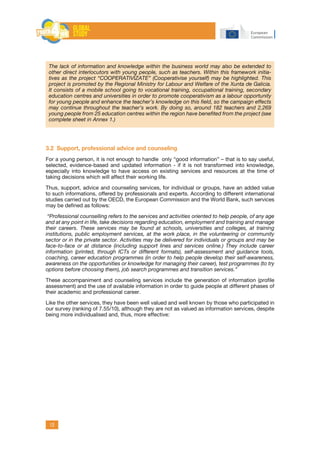 12
The lack of information and knowledge within the business world may also be extended to
other direct interlocutors with young people, such as teachers. Within this framework initia-
tives as the project “COOPERATIVÍZATE” (Cooperativise yourself) may be highlighted. This
project is promoted by the Regional Ministry for Labour and Welfare of the Xunta de Galicia.
It consists of a mobile school going to vocational training, occupational training, secondary
education centres and universities in order to promote cooperativism as a labour opportunity
for young people and enhance the teacher’s knowledge on this field, so the campaign effects
may continue throughout the teacher’s work. By doing so, around 182 teachers and 2,269
young people from 25 education centres within the region have benefited from the project (see
complete sheet in Annex 1.)
3.2 Support, professional advice and counseling
For a young person, it is not enough to handle only “good information” – that is to say useful,
selected, evidence-based and updated information - if it is not transformed into knowledge,
especially into knowledge to have access on existing services and resources at the time of
taking decisions which will affect their working life.
Thus, support, advice and counseling services, for individual or groups, have an added value
to such informations, offered by professionals and experts. According to different international
studies carried out by the OECD, the European Commission and the World Bank, such services
may be defined as follows:
“Professional counselling refers to the services and activities oriented to help people, of any age
and at any point in life, take decisions regarding education, employment and training and manage
their careers. These services may be found at schools, universities and colleges, at training
institutions, public employment services, at the work place, in the volunteering or community
sector or in the private sector. Activities may be delivered for individuals or groups and may be
face-to-face or at distance (including support lines and services online.) They include career
information (printed, through ICTs or different formats), self-assessment and guidance tools,
coaching, career education programmes (in order to help people develop their self-awareness,
awareness on the opportunities or knowledge for managing their career), test programmes (to try
options before choosing them), job search programmes and transition services.”
These accompaniment and counseling services include the generation of information (profile
assessment) and the use of available information in order to guide people at different phases of
their academic and professional career.
Like the other services, they have been well valued and well known by those who participated in
our survey (ranking of 7.55/10), although they are not as valued as information services, despite
being more individualised and, thus, more effective:
 