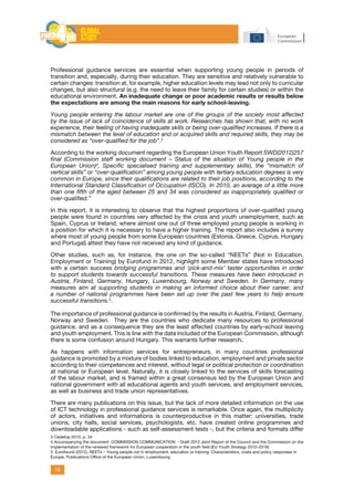 14
Professional guidance services are essential when supporting young people in periods of
transition and, especially, during their education. They are sensitive and relatively vulnerable to
certain changes: transition at, for example, higher education levels may lead not only to curricular
changes, but also structural (e.g. the need to leave their family for certain studies) or within the
educational environment. An inadequate change or poor academic results or results below
the expectations are among the main reasons for early school-leaving.
Young people entering the labour market are one of the groups of the society most affected
by the issue of lack of coincidence of skills at work. Researches has shown that, with no work
experience, their feeling of having inadequate skills or being over-qualified increases. If there is a
mismatch between the level of education and or acquired skills and required skills, they may be
considered as “over-qualified for the job”.3
According to the working document regarding the European Union Youth Report SWD(2012)257
final (Commission staff working document – Status of the situation of Young people in the
European Union)4
, Specific specialised training and supplementary skills), the “mismatch of
vertical skills” or “over-qualification” among young people with tertiary education degrees is very
common in Europe, since their qualifications are related to their job positions, according to the
International Standard Classification of Occupation (ISCO). In 2010, an average of a little more
than one fifth of the aged between 25 and 34 was considered as inappropriately qualified or
over-qualified.”
In this report, it is interesting to observe that the highest proportions of over-qualified young
people were found in countries very affected by the crisis and youth unemployment, such as
Spain, Cyprus or Ireland, where almost one out of three employed young people is working in
a position for which it is necessary to have a higher training. The report also includes a survey
where most of young people from some European countries (Estonia, Greece, Cyprus, Hungary
and Portugal) attest they have not received any kind of guidance.
Other studies, such as, for instance, the one on the so-called “NEETs” (Not in Education,
Employment or Training) by Eurofund in 2012, highlight some Member states have introduced
with a certain success bridging programmes and ‘pick-and-mix’ taster opportunities in order
to support students towards successful transitions. These measures have been introduced in
Austria, Finland, Germany, Hungary, Luxembourg, Norway and Sweden. In Germany, many
measures aim at supporting students in making an informed choice about their career, and
a number of national programmes have been set up over the past few years to help ensure
successful transitions.5
.
The importance of professional guidance is confirmed by the results in Austria, Finland, Germany,
Norway and Sweden. They are the countries who dedicate many resources to professional
guidance, and as a consequence they are the least affected countries by early-school leaving
and youth employment. This is line with the data included of the European Commission, although
there is some confusion around Hungary. This warrants further research.
As happens with information services for entrepreneurs, in many countries professional
guidance is promoted by a mixture of bodies linked to education, employment and private sector
according to their competences and interest, without legal or political protection or coordination
at national or European level. Naturally, it is closely linked to the services of skills forecasting
of the labour market, and is framed within a great consensus led by the European Union and
national government with all educational agents and youth services, and employment services,
as well as business and trade union representatives.
There are many publications on this issue, but the lack of more detailed information on the use
of ICT technology in professional guidance services is remarkable. Once again, the multiplicity
of actors, initiatives and informations is counterproductive in this matter: universities, trade
unions, city halls, social services, psychologists, etc. have created online programmes and
downloadable applications - such as self-assessment tests -, but the criteria and formats differ
3 Cedefop 2010, p. 34
4 Accompanying the document: COMMISSION COMMUNICATION - Draft 2012 Joint Report of the Council and the Commission on the
implementation of the renewed framework for European cooperation in the youth field (EU Youth Strategy 2010-2018)
5 Eurofound (2012), NEETs – Young people not in employment, education or training: Characteristics, costs and policy responses in
Europe, Publications Office of the European Union, Luxembourg
 