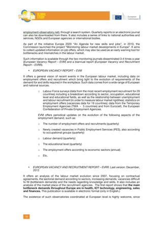 19
employment-observatory.net), through a search system. Quarterly reports or an electronic journal
can also be downloaded from there. It also includes a series of links to national authorities and
services, NGOs and European agencies or international bodies.
As part of the initiative Europe 2020 “An Agenda for new skills and jobs”, in 2010, the
Commission launched the project “Monitoring labour market developments in Europe”. It aims
to collect updated information on job offers, which may also be used as an early warning tool for
bottlenecks and mismatches in the labour market.
Such information is available through the two monitoring journals disseminated 3-4 times a year
(European Vacancy Report – EVM) and a biannual report (European Vacancy and Recruitment
Report – EVRR).
•	 EUROPEAN VACANCY REPORT – EVM
It offers a general vision of recent events in the European labour market, including data on
employment offers and recruitment which bring light to the evolution of requirements of the
demand for and skills required in the workplace. Such data comes from a wide range of European
and national sources.
o	 Labour Force surveys (data from the most recent employment recruitment for 29
countries) including a breakdown according to sector, occupation, educational
level and educational fields, as well as the relationship between unemployment
and labour recruitment (in order to measure labour market rigidities); statistics on
employment offers (vacancies data for 19 countries); data from the Temporary
Employment Agencies (TWA - 5 countries) and from Eurociett, the European
Confederation of Private Employment Agencies.
EVM offers periodical updates on the evolution of the following aspects of the
employment demand, such as:
o	 The number of employment offers and recruitments (quarterly)
o	 Newly created vacancies in Public Employment Services (PES), also according
to occupational groups (quarterly)
o	 Labour demand (quarterly)
o	 The educational level (quarterly)
o	 The employment offers according to economic sectors (annual)
o	 Etc.
•	 EUROPEAN VACANCY AND RECRUITMENT REPORT – EVRR. Last version: December,
2012
It offers an analysis of the labour market evolution since 2007, focusing on contractual
agreements, the sectorial demand according to sectors, increasing demands, vacancies difficult
to fill (bottleneck demands) and the needs regarding knowledge and skills. It also includes an
analysis of the market place of the recruitment agencies. The first report shows that the main
bottleneck demands throughout Europe are in health, ICT technology, engineering, sales
and finances. This publication is available in electronic format (only in English.)
The existence of such observatories coordinated at European level is highly welcome, since
 