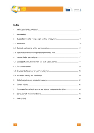 2 2
Index
1	 Introduction and Justification............................................................................................... 3
2	Methodology......................................................................................................................... 7
3	 Support services for young people seeking employment.................................................... 9
3.1	Information............................................................................................................................ 9
3.2	 Support, professional advice and counseling..................................................................... 12
3.3	 Specific specialised training and complementary skills..................................................... 15
4	 Labour Market Mechanisms............................................................................................... 17
4.1	 Job opportunities, Employment and Skills Observatories.................................................. 17
4.2	 Support to mobility............................................................................................................. 20
4.3	 Grants and allowances for youth employment................................................................... 26
4.4	 Vocational training and traineeships................................................................................... 29
5	 Skills forecasting and Anticipation systems....................................................................... 32
6	 Gender equality................................................................................................................... 35
7	 Summary of some local, regional and national measures and policies.............................. 40
8	 Conclusions & Recommendations...................................................................................... 46
9	Bibliography........................................................................................................................ 50
 