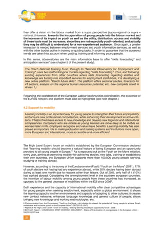 20
they offer a vision on the labour market from a supra perspective (supra-regional or supra –
national.) However, towards the incorporation of young people into the labour market and
the increase of its impact on youth as well as the utility, distribution, access and visibility
of these tools must be increases, since they are not especially youth-oriented, and actually
they may be difficult to understand for a non-experienced audience. Once again, a greater
interaction is needed between employment services and youth information services, as well as
with the other bodies active in training or guiding tasks, in order to guarantee that the observed
trends are taken into account when guiding, training and informing young people.
In this sense, observatories are the main information base to offer “skills forecasting” and
anticipation services” (see chapter 5 of the present study).
The Czech National Training Fund, through its “National Observatory for Employment and
Training”, uses two methodological models regarding “skills forecasting”. Thus, and following
existing experiences from other countries where skills forecasting regarding abilities and
knowledge are turning into important services for employment institutions, it is developing a
new online platform: “Czech future skills”. This platform offers sectorial studies, forecasts for
41 sectors, analysis on the regional human resources potential, etc. (see complete sheet in
Annex 1.)
Regarding the coordination of the European Labour opportunities coordination, the existence of
the Eures network and platform must also be highlighted (see next chapter.)
4.2 Support to mobility
Learning mobility is an important way for young people to strengthen their future employability
and acquire new professional competences, while enhancing their development as active citi-
zens. It helps them have access to new knowledge and develop new linguistic and intercultural
competences. Europeans who are mobile as young learners are more likely to be mobile as
workers later in life. Employers recognise and value these benefits. Learning mobility has also
played an important role in making education and training systems and institutions more open,
more European and international, more accessible and more efficient6
6
The High Level Expert forum on mobility established by the European Commission declared
that “learning mobility should become a natural feature of being European and an opportunity
provided to all young people in Europe.”7
As is espoused out by the Youth on the Move initiative,
every year, aiming at promoting mobility for achieving studies, new jobs, training or establishing
their own business, the European Union supports more than 400,000 young people working,
studying or training abroad.
However, according to the survey of the Eurobarometer (Flash) “Youth on the Move” (2011), 77%
of youth declare not having had any experience abroad, while 30% declare having been abroad
during at least one month due to reasons other than leisure. Out of 20%, only half of it (10%)
has worked abroad. Considering the unemployment level in the southern european countries,
the intention of labour mobility among young people from these countries has increased, as
opposed to the general decrease of mobilities within the EU since 20088
.
Both experience and the capacity of international mobility offer clear competitive advantages
for young people when seeking employment, especially within a global environment: it shows
the learning capacity in other environments and capacity of adapting to other cultures; it creates
new contact networks; enhances language knowledge and general culture of people; allows
bringing new knowledge and working methodologies, etc.
6 Communication from the Commission “Youth on the Move – An initiative to unleash the potential of Young people to achieve Smart,
sustainable and inclusive growth in the European Union” {SEC(2010) 1047}
7 Report of the High Level Expert Forum on mobility, ‘Making learning mobility an opportunity for all’, 2008.
8 EU Youth Report – COMMISSION STAFF WORKING DOCUMENT – Status of the situation of young people in the European Union –
SW(2012)257 final
 
