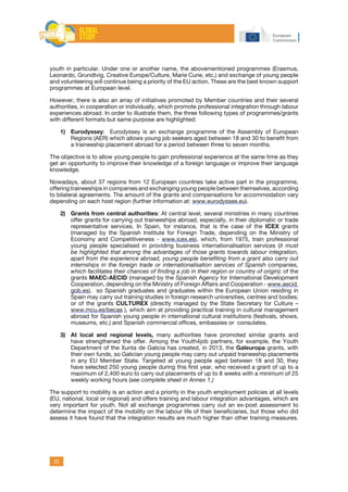 25
youth in particular. Under one or another name, the abovementioned programmes (Erasmus,
Leonardo, Grundtvig, Creative Europe/Culture, Marie Curie, etc.) and exchange of young people
and volunteering will continue being a priority of the EU action. These are the best known support
programmes at European level.
However, there is also an array of initiatives promoted by Member countries and their several
authorities, in cooperation or individually, which promote professional integration through labour
experiences abroad. In order to illustrate them, the three following types of programmes/grants
with different formats but same purpose are highlighted:
1)	 Eurodyssey: Eurodyssey is an exchange programme of the Assembly of European
Regions (AER) which allows young job seekers aged between 18 and 30 to benefit from
a traineeship placement abroad for a period between three to seven months.
The objective is to allow young people to gain professional experience at the same time as they
get an opportunity to improve their knowledge of a foreign language or improve their language
knowledge.
Nowadays, about 37 regions from 12 European countries take active part in the programme,
offering traineeships in companies and exchanging young people between themselves, according
to bilateral agreements. The amount of the grants and compensations for accommodation vary
depending on each host region (further information at: www.eurodyssee.eu).
2)	 Grants from central authorities: At central level, several ministries in many countries
offer grants for carrying out traineeships abroad, especially, in their diplomatic or trade
representative services. In Spain, for instance, that is the case of the ICEX grants
(managed by the Spanish Institute for Foreign Trade, depending on the Ministry of
Economy and Competitiveness - www.icex.es), which, from 1975, train professional
young people specialised in providing business internationalisation services (it must
be highlighted that among the advantages of those grants towards labour integration,
apart from the experience abroad, young people benefiting from a grant also carry out
internships in the foreign trade or internationalisation services of Spanish companies,
which facilitates their chances of finding a job in their region or country of origin); of the
grants MAEC-AECID (managed by the Spanish Agency for International Development
Cooperation, depending on the Ministry of Foreign Affairs and Cooperation - www.aecid.
gob.es), so Spanish graduates and graduates within the European Union residing in
Spain may carry out training studies in foreign research universities, centres and bodies;
or of the grants CULTUREX (directly managed by the State Secretary for Culture –
www.mcu.es/becas ), which aim at providing practical training in cultural management
abroad for Spanish young people in international cultural institutions (festivals, shows,
museums, etc.) and Spanish commercial offices, embassies or consulates.
3)	 At local and regional levels, many authorities have promoted similar grants and
have strengthened the offer. Among the Youth4job partners, for example, the Youth
Department of the Xunta de Galicia has created, in 2013, the Galeuropa grants, with
their own funds, so Galician young people may carry out unpaid traineeship placements
in any EU Member State. Targeted at young people aged between 18 and 30, they
have selected 250 young people during this first year, who received a grant of up to a
maximum of 2,400 euro to carry out placements of up to 8 weeks with a minimum of 25
weekly working hours (see complete sheet in Annex 1.)
The support to mobility is an action and a priority in the youth employment policies at all levels
(EU, national, local or regional) and offers training and labour integration advantages, which are
very important for youth. Not all exchange programmes carry out an ex-post assessment to
determine the impact of the mobility on the labour life of their beneficiaries, but those who did
assess it have found that the integration results are much higher than other training measures.
 