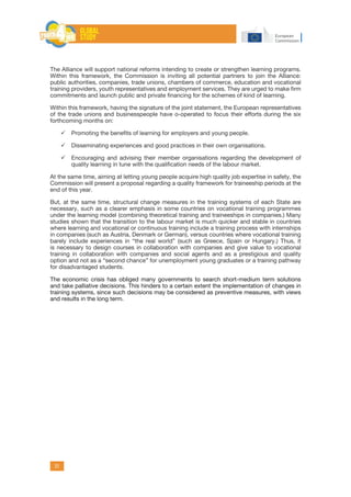 31
The Alliance will support national reforms intending to create or strengthen learning programs.
Within this framework, the Commission is inviting all potential partners to join the Alliance:
public authorities, companies, trade unions, chambers of commerce, education and vocational
training providers, youth representatives and employment services. They are urged to make firm
commitments and launch public and private financing for the schemes of kind of learning.
Within this framework, having the signature of the joint statement, the European representatives
of the trade unions and businesspeople have o-operated to focus their efforts during the six
forthcoming months on:
	Promoting the benefits of learning for employers and young people.
	Disseminating experiences and good practices in their own organisations.
	Encouraging and advising their member organisations regarding the development of
quality learning in tune with the qualification needs of the labour market.
At the same time, aiming at letting young people acquire high quality job expertise in safety, the
Commission will present a proposal regarding a quality framework for traineeship periods at the
end of this year.
But, at the same time, structural change measures in the training systems of each State are
necessary, such as a clearer emphasis in some countries on vocational training programmes
under the learning model (combining theoretical training and traineeships in companies.) Many
studies shown that the transition to the labour market is much quicker and stable in countries
where learning and vocational or continuous training include a training process with internships
in companies (such as Austria, Denmark or German), versus countries where vocational training
barely include experiences in “the real world” (such as Greece, Spain or Hungary.) Thus, it
is necessary to design courses in collaboration with companies and give value to vocational
training in collaboration with companies and social agents and as a prestigious and quality
option and not as a “second chance” for unemployment young graduates or a training pathway
for disadvantaged students.
The economic crisis has obliged many governments to search short-medium term solutions
and take palliative decisions. This hinders to a certain extent the implementation of changes in
training systems, since such decisions may be considered as preventive measures, with views
and results in the long term.
 