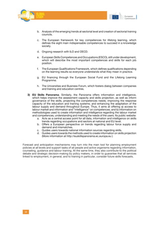 34
b.	 Analysis of the emerging trends at sectorial level and creation of sectorial training
councils.
c.	 The European framework for key competences for lifelong learning, which
defines the eight main indispensable competences to succeed in a knowledge
society.
d.	 Ongoing research with ILO and OECD.
e.	 European Skills Competences and Occupations (ESCO), still under development,
which will describe the most important competences and skills for each job
position.
f.	 The European Qualifications Framework, which defines qualifications depending
on the learning results so everyone understands what they mean in practice.
g.	 EU financing through the European Social Fund and the Lifelong Learning
Programme.
h.	 The Universities and Business Forum, which fosters dialog between companies
and training and education centres.
3)	 EU Skills Panorama. Similarly, the Panorama offers information and intelligence,
which helps improve the assessment capacity and skills projection, as well as inform
governance of the skills, projecting the competences needs; improving the response
capacity of the education and training systems; and enhancing the adaptation of the
labour supply and demand throughout Europe. Thus, it aims at offering a) access to
labour market and information and “intelligence” on competences; and b) information on
methodologies used to create information and intelligence regarding the labour market
and competences, understanding and meeting the needs of the users. Its public website:
a.	 Acts as a central access point for all data, information and intelligence on skills
trends regarding occupations and sectors at national and EU level.
b.	 Offers a European perspective on trends regarding labour force supply and
demand and mismatches.
c.	 Guides users towards national information sources regarding skills.
d.	 Guides users towards the methods used to create information on skills projection
(More information at http://euskillspanorama.ec.europa.eu )
Forecast and anticipation mechanisms may turn into the main tool for planning employment
policies at all levels and support tasks of all people and active organisms regarding information,
counseling, guidance and labour training. At the same time, they also contribute to the political
debate and strategic decision-making by policy makers, in order to guarantee that all services
linked to employment, in general, and to training in particular, consider future skills forecasts.
 