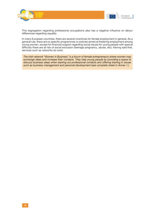 39
This segregation regarding professional occupations also has a negative influence on labour
differences regarding equality.
In many European countries, there are several incentives for female employment in general. As a
general rule, there are no specific programmes or policies aimed at fostering employment among
young women, except for financial support regarding social issues for young people with special
difficulty there are at risk of social exclusion (teenage pregnancy, abuse, etc). Having said that,
services such as networks do exist:
The Irish network “Women in Business” is a forum of female entrepreneurs where women may
exchange ideas and increase their contacts. They help young people by providing a space to
discuss business ideas when starting out professional contacts and offering training in issues
such as business management and personal development (see complete sheet in Annex 1.)
 