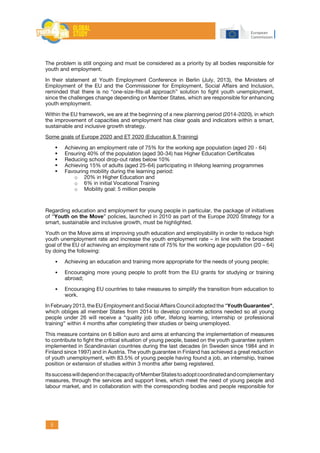 5
The problem is still ongoing and must be considered as a priority by all bodies responsible for
youth and employment.
In their statement at Youth Employment Conference in Berlin (July, 2013), the Ministers of
Employment of the EU and the Commissioner for Employment, Social Affairs and Inclusion,
reminded that there is no “one-size-fits-all approach” solution to fight youth unemployment,
since the challenges change depending on Member States, which are responsible for enhancing
youth employment.
Within the EU framework, we are at the beginning of a new planning period (2014-2020), in which
the improvement of capacities and employment has clear goals and indicators within a smart,
sustainable and inclusive growth strategy.
Some goals of Europe 2020 and ET 2020 (Education & Training)
	 Achieving an employment rate of 75% for the working age population (aged 20 - 64)
	 Ensuring 40% of the population (aged 30-34) has Higher Education Certificates
	 Reducing school drop-out rates below 10%
	 Achieving 15% of adults (aged 25-64) participating in lifelong learning programmes
	 Favouring mobility during the learning period:
o	 20% in Higher Education and
o	 6% in initial Vocational Training
o	 Mobility goal: 5 million people
Regarding education and employment for young people in particular, the package of initiatives
of “Youth on the Move” policies, launched in 2010 as part of the Europe 2020 Strategy for a
smart, sustainable and inclusive growth, must be highlighted.
Youth on the Move aims at improving youth education and employability in order to reduce high
youth unemployment rate and increase the youth employment rate – in line with the broadest
goal of the EU of achieving an employment rate of 75% for the working age population (20 – 64)
by doing the following:
•	 Achieving an education and training more appropriate for the needs of young people;
•	 Encouraging more young people to profit from the EU grants for studying or training
abroad;
•	 Encouraging EU countries to take measures to simplify the transition from education to
work.
In February 2013, the EU Employment and Social Affairs Council adopted the “Youth Guarantee”,
which obliges all member States from 2014 to develop concrete actions needed so all young
people under 26 will receive a “quality job offer, lifelong learning, internship or professional
training” within 4 months after completing their studies or being unemployed.
This measure contains on 6 billion euro and aims at enhancing the implementation of measures
to contribute to fight the critical situation of young people, based on the youth guarantee system
implemented in Scandinavian countries during the last decades (in Sweden since 1984 and in
Finland since 1997) and in Austria. The youth guarantee in Finland has achieved a great reduction
of youth unemployment, with 83.5% of young people having found a job, an internship, trainee
position or extension of studies within 3 months after being registered.
ItssuccesswilldependonthecapacityofMemberStatestoadoptcoordinatedandcomplementary
measures, through the services and support lines, which meet the need of young people and
labour market, and in collaboration with the corresponding bodies and people responsible for
 