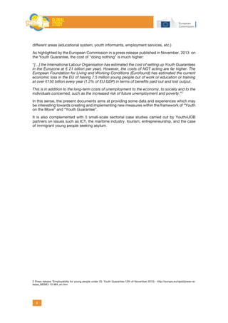 6
different areas (educational system, youth informants, employment services, etc.)
As highlighted by the European Commission in a press release published in November, 2013 on
the Youth Guarantee, the cost of “doing nothing” is much higher:
“[…] the International Labour Organisation has estimated the cost of setting up Youth Guarantees
in the Eurozone at € 21 billion per year). However, the costs of NOT acting are far higher. The
European Foundation for Living and Working Conditions (Eurofound) has estimated the current
economic loss in the EU of having 7.5 million young people out of work or education or training
at over €150 billion every year (1.2% of EU GDP) in terms of benefits paid out and lost output.
This is in addition to the long-term costs of unemployment to the economy, to society and to the
individuals concerned, such as the increased risk of future unemployment and poverty.”2
In this sense, the present documents aims at providing some data and experiences which may
be interesting towards creating and implementing new measures within the framework of “Youth
on the Move” and “Youth Guarantee”.
It is also complemented with 5 small-scale sectorial case studies carried out by Youth4JOB
partners on issues such as ICT, the maritime industry, tourism, entrepreneurship, and the case
of immigrant young people seeking asylum.
2 Press release “Employability for young people under 25: Youth Guarantee-12th of November 2013) - http://europa.eu/rapid/press-re-
lease_MEMO-13-984_en.htm
 