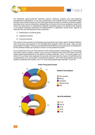 8
For identifying “good practices” (policies, actions, initiatives, projects, etc.) and obtaining
homogeneous descriptions, an ad hoc questionnaire was created and all Youth4JOB Project
partners were invited to share not only their experiences but also any initiative of other European
countries which may be interesting, establishing at the same time some guidelines. Apart from
having the opportunity of approaching different interesting issues, the questionnaire allowed
us to classify measures according to implementation or application levels (local, regional or
national) and main development levels of policies:
1)	 Identification of political goals
2)	 Legislative policies
3)	 Executive policies
The results of this exercise of exchanging good practices have been used to illustrate different
kind of services and supports in the corresponding chapters within the study. They are also
summarised in chapter 7 and have contributed to the drafting of conclusions and considerations.
All the obtained sheets are included in Annex I of the present document.
As a complement and as an improvement for the initially foreseen methodology, ICT technology
have been used to create a survey on line aiming at obtaining first-hand information from the
target audience/beneficiaries of the different existing measures. Thus, 170 young people from
around 18 countries have assessed the services and have had the chance of submitting their
considerations. As it can be seen in the following graphics, 70% of the respondents were young
people completing their studies, and 77% were young people aged between 15 and 25:
47%
Age of the participants
15-18
Over 30
25-30
20-25
18-20
8%
15%
19%
11%
70%
1%
4%
17%
8%
Situation of the participants
Still in education
Working
Unemployed
Following training
Other
Profile of Young people Surveyed
 