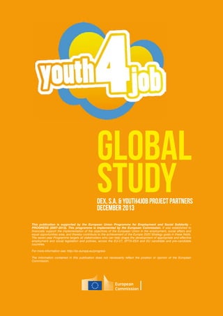 Global
StudyDEX, S.A. & Youth4JOB project partners
December 2013
This publication is supported by the European Union Programme for Employment and Social Solidarity -
PROGRESS (2007-2013). This programme is implemented by the European Commission. It was established to
financially support the implementation of the objectives of the European Union in the employment, social affairs and
equal opportunities area, and thereby contribute to the achievement of the Europe 2020 Strategy goals in these fields.
The seven-year Programme targets all stakeholders who can help shape the development of appropriate and effective
employment and social legislation and policies, across the EU-27, EFTA-EEA and EU candidate and pre-candidate
countries.
For more information see: http://ec.europa.eu/progress
The information contained in this publication does not necessarily reflect the position or opinion of the European
Commission.
 