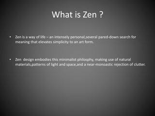 What is Zen ?
• Zen is a way of life – an intensely personal,several pared-down search for
meaning that elevates simplicity to an art form.
• Zen design embodies this minimalist philosphy, making use of natural
materials,patterns of light and space,and a near-monoastic rejection of clutter.
 