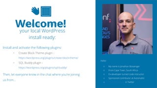 2
👋🏽
Welcome!
As you join, please get
your local WordPress
install ready:
Install and activate the following plugins:
• Create Block Theme plugin -
https://wordpress.org/plugins/create-block-theme/
• SQL Buddy plugin -
https://wordpress.org/plugins/sql-buddy/
Then, let everyone know in the chat where you’re joining
us from…
Hello!
○ My name is Jonathan Bossenger
○ From Cape Town, South Africa
○ Ex-developer turned code instructor
○ Sponsored contributor at Automattic
○ @jon_bossenger in Twitter
 