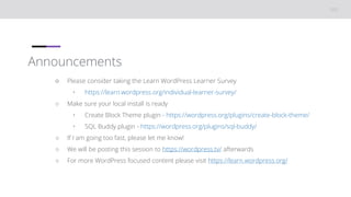 Announcements
○ Please consider taking the Learn WordPress Learner Survey
• https://learn.wordpress.org/individual-learner-survey/
○ Make sure your local install is ready
• Create Block Theme plugin - https://wordpress.org/plugins/create-block-theme/
• SQL Buddy plugin - https://wordpress.org/plugins/sql-buddy/
○ If I am going too fast, please let me know!
○ We will be posting this session to https://wordpress.tv/ afterwards
○ For more WordPress focused content please visit https://learn.wordpress.org/
 