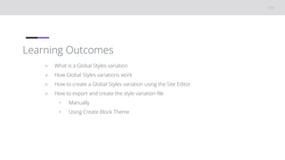 Learning Outcomes
○ What is a Global Styles variation
○ How Global Styles variations work
○ How to create a Global Styles variation using the Site Editor
○ How to export and create the style variation file
• Manually
• Using Create Block Theme
 