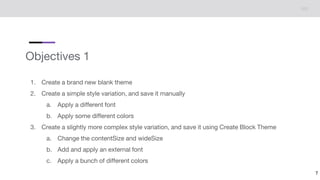 Objectives 1
1. Create a brand new blank theme
2. Create a simple style variation, and save it manually
a. Apply a different font
b. Apply some different colors
3. Create a slightly more complex style variation, and save it using Create Block Theme
a. Change the contentSize and wideSize
b. Add and apply an external font
c. Apply a bunch of different colors
7
 