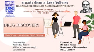 DRUG DISCOVERY
Presented by-
Aadya Raj Pandey
M.Pharm (pharmacology)
2NDsemester
Presented to-
Dr. Brijes Kumar
Department of Pharmacology
BBAU Lucknow
TRADITIONAL VS RATIONAL DRUG DESIGN..
(A CENTRAL UNIVERSITY)
ACCREDITED ‘A++' GRADE BY NAAC 2023 (IN FIRST CYCLE)
ISO 14001:2015
 