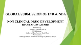 GLOBAL SUBMISSION OF IND & NDA
NON CLINICAL DRUG DEVELOPMENT
REGULATORY AFFAIRS
Presented by
Chitrang R Patil (M23027)
F.Y.M.Pharmacy
Guided by Miss. Ashwini Bhoir Mam
Pharmaceutics
Konkan gyanpeeth rahul dharkar college of pharmacy, karjat
 