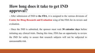 How long does it take to get IND
approval?
- After submission of IND to the FDA, it is assigned to the various divisions of
Centre for Drug Research and Evaluation wing of the FDA for its review and
evaluation.
- Once the IND is submitted, the sponsor must wait 30 calendar days before
initiating any clinical trials. During this time, FDA has an opportunity to review
the IND for safety to assure that research subjects will not be subjected to
unreasonable risk.
 