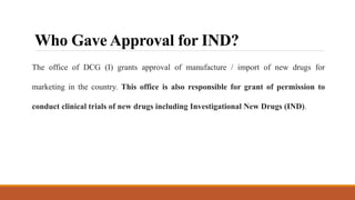 Who Gave Approval for IND?
The office of DCG (I) grants approval of manufacture / import of new drugs for
marketing in the country. This office is also responsible for grant of permission to
conduct clinical trials of new drugs including Investigational New Drugs (IND).
 