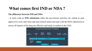 What comes first IND or NDA ?
The difference between IND and NDA
- It starts with an IND submission (after the pre-clinical activities are settled to gain
approval to cross state lines and start clinical trials) and ends with the NDA submission to
ensure all aspects of the drug are effective and ready to market in the USA.
 