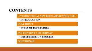 CONTENTS
INVESTIGATIONAL NEW DRUG APPLICATION (IND)
• INTRODUCTION
DO & DON’T
• TYPES OF IND STUDIES
IND CONTENT AND FORMAT
• IND SUBMISSION PROCESS
QUESTIONAR
 