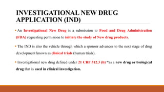 INVESTIGATIONAL NEW DRUG
APPLICATION (IND)
 An Investigational New Drug is a submission to Food and Drug Administration
(FDA) requesting permission to initiate the study of New drug products.
 The IND is also the vehicle through which a sponsor advances to the next stage of drug
development known as clinical trials (human trials).
 Investigational new drug defined under 21 CRF 312.3 (b) “as a new drug or biological
drug that is used in clinical investigation.
 