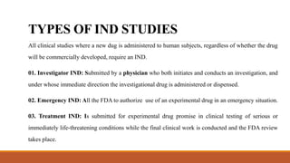 TYPES OF IND STUDIES
All clinical studies where a new dug is administered to human subjects, regardless of whether the drug
will be commercially developed, require an IND.
01. Investigator IND: Submitted by a physician who both initiates and conducts an investigation, and
under whose immediate direction the investigational drug is administered or dispensed.
02. Emergency IND: All the FDA to authorize use of an experimental drug in an emergency situation.
03. Treatment IND: Is submitted for experimental drug promise in clinical testing of serious or
immediately life-threatening conditions while the final clinical work is conducted and the FDA review
takes place.
 