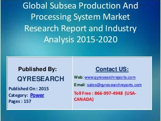 Global Subsea Production And
Processing System Market
Research Report and Industry
Analysis 2015-2020
Published By:
QYRESEARCH
Published On : 2015
Category: Power
Pages : 157
Contact US:
Web: www.qyresearchreports.com
Email: sales@qyresearchreports.com
Toll Free : 866-997-4948 (USA-
CANADA)
 